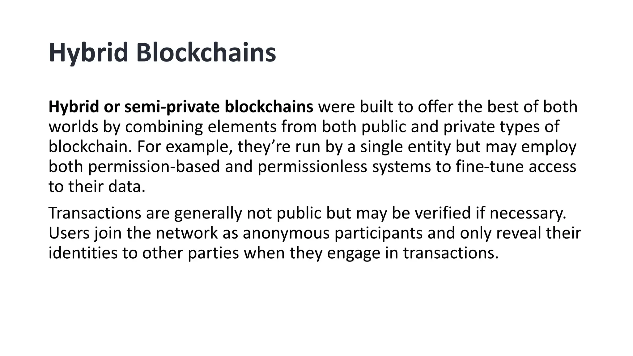 Hybrid Blockchains
Hybrid or semi-private blockchains were built to offer the best of both
worlds by combining elements from both public and private types of
blockchain. For example, they’re run by a single entity but may employ
both permission-based and permissionless systems to fine-tune access
to their data.
Transactions are generally not public but may be verified if necessary.
Users join the network as anonymous participants and only reveal their
identities to other parties when they engage in transactions.
 