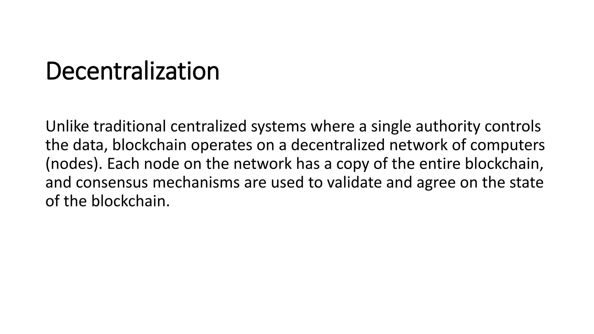 Decentralization
Unlike traditional centralized systems where a single authority controls
the data, blockchain operates on a decentralized network of computers
(nodes). Each node on the network has a copy of the entire blockchain,
and consensus mechanisms are used to validate and agree on the state
of the blockchain.
 