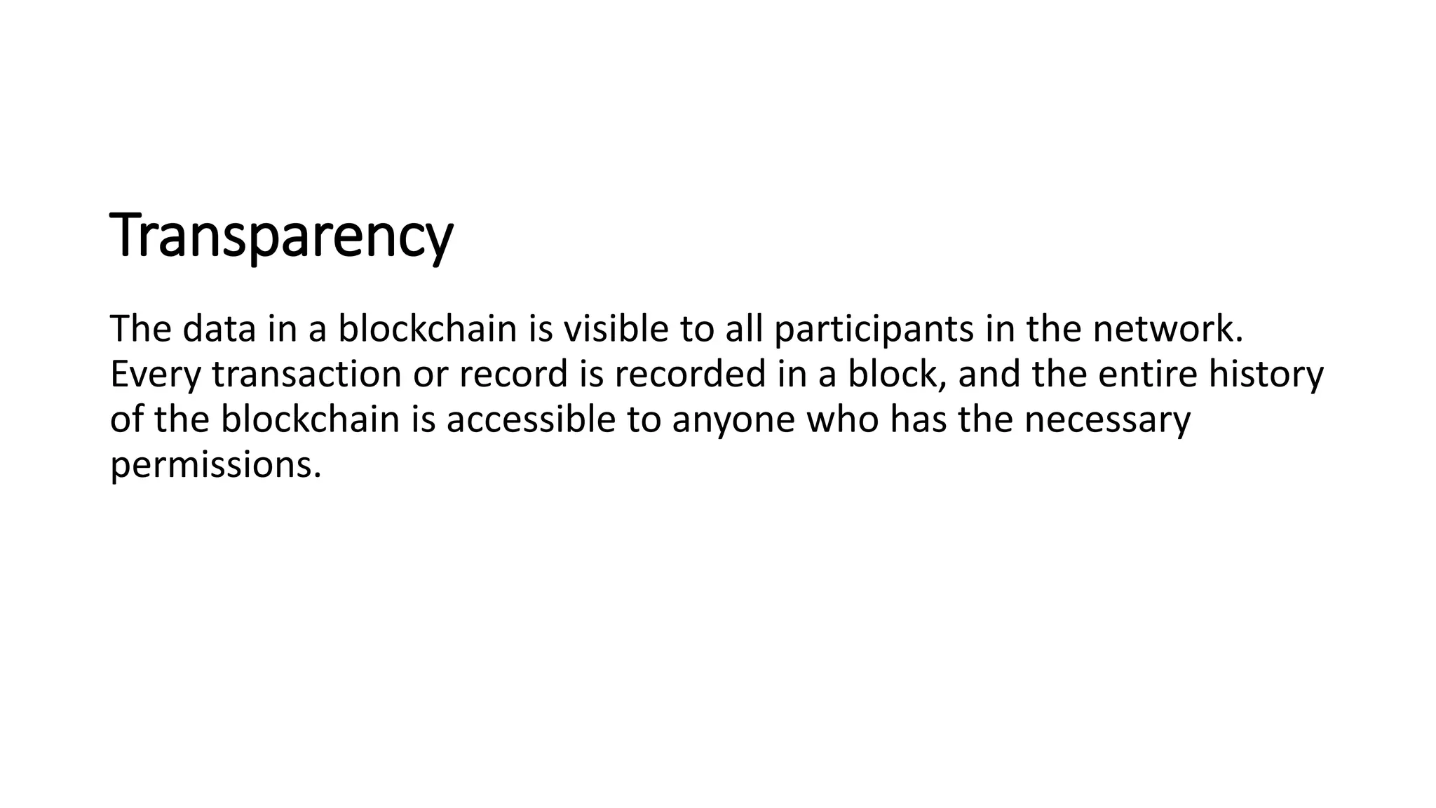 Transparency
The data in a blockchain is visible to all participants in the network.
Every transaction or record is recorded in a block, and the entire history
of the blockchain is accessible to anyone who has the necessary
permissions.
 