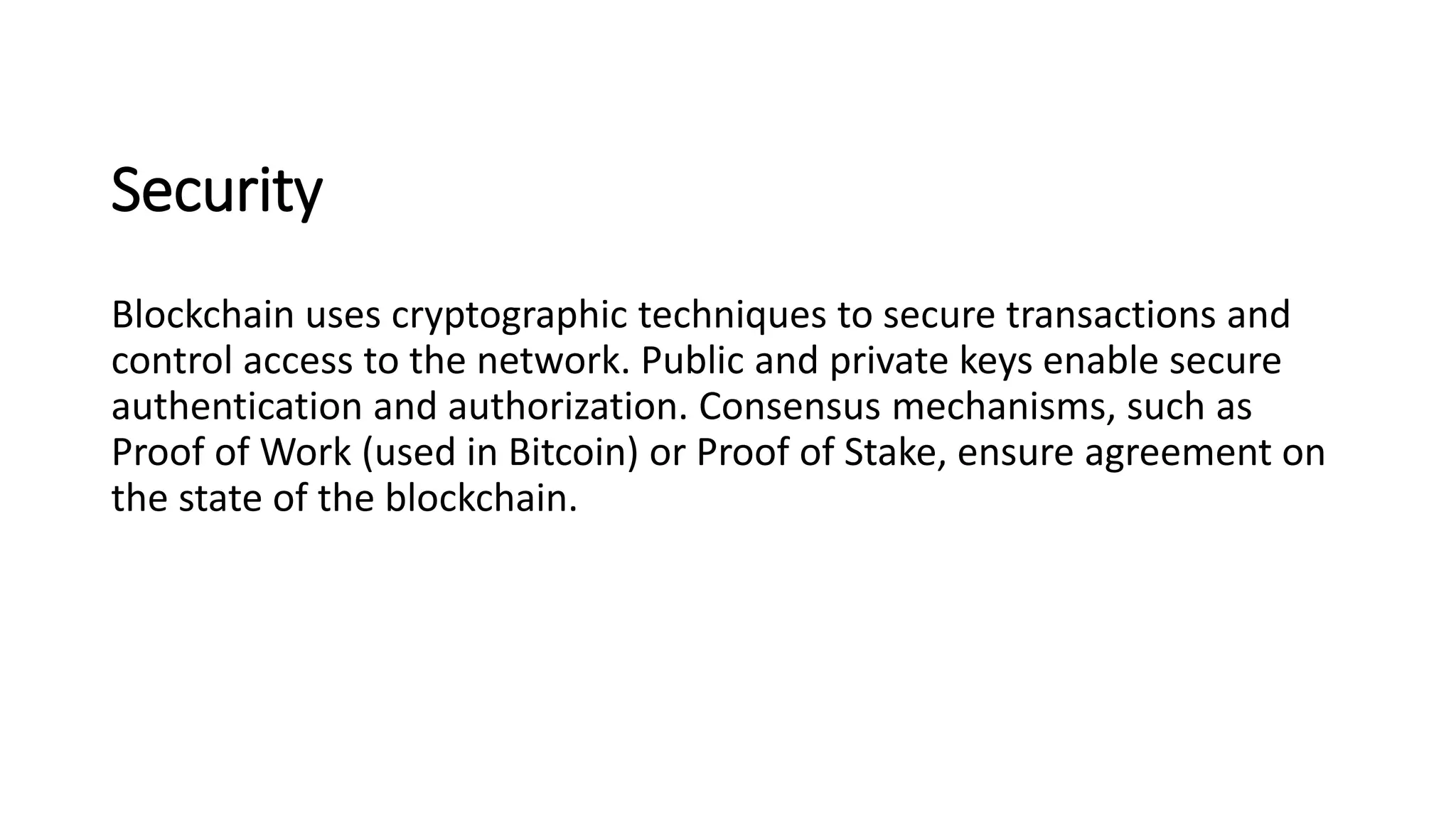 Security
Blockchain uses cryptographic techniques to secure transactions and
control access to the network. Public and private keys enable secure
authentication and authorization. Consensus mechanisms, such as
Proof of Work (used in Bitcoin) or Proof of Stake, ensure agreement on
the state of the blockchain.
 