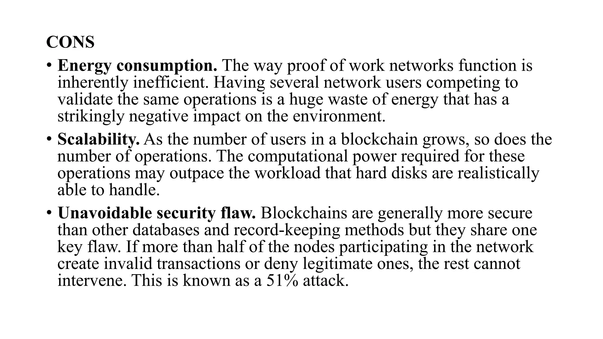 CONS
• Energy consumption. The way proof of work networks function is
inherently inefficient. Having several network users competing to
validate the same operations is a huge waste of energy that has a
strikingly negative impact on the environment.
• Scalability. As the number of users in a blockchain grows, so does the
number of operations. The computational power required for these
operations may outpace the workload that hard disks are realistically
able to handle.
• Unavoidable security flaw. Blockchains are generally more secure
than other databases and record-keeping methods but they share one
key flaw. If more than half of the nodes participating in the network
create invalid transactions or deny legitimate ones, the rest cannot
intervene. This is known as a 51% attack.
 
