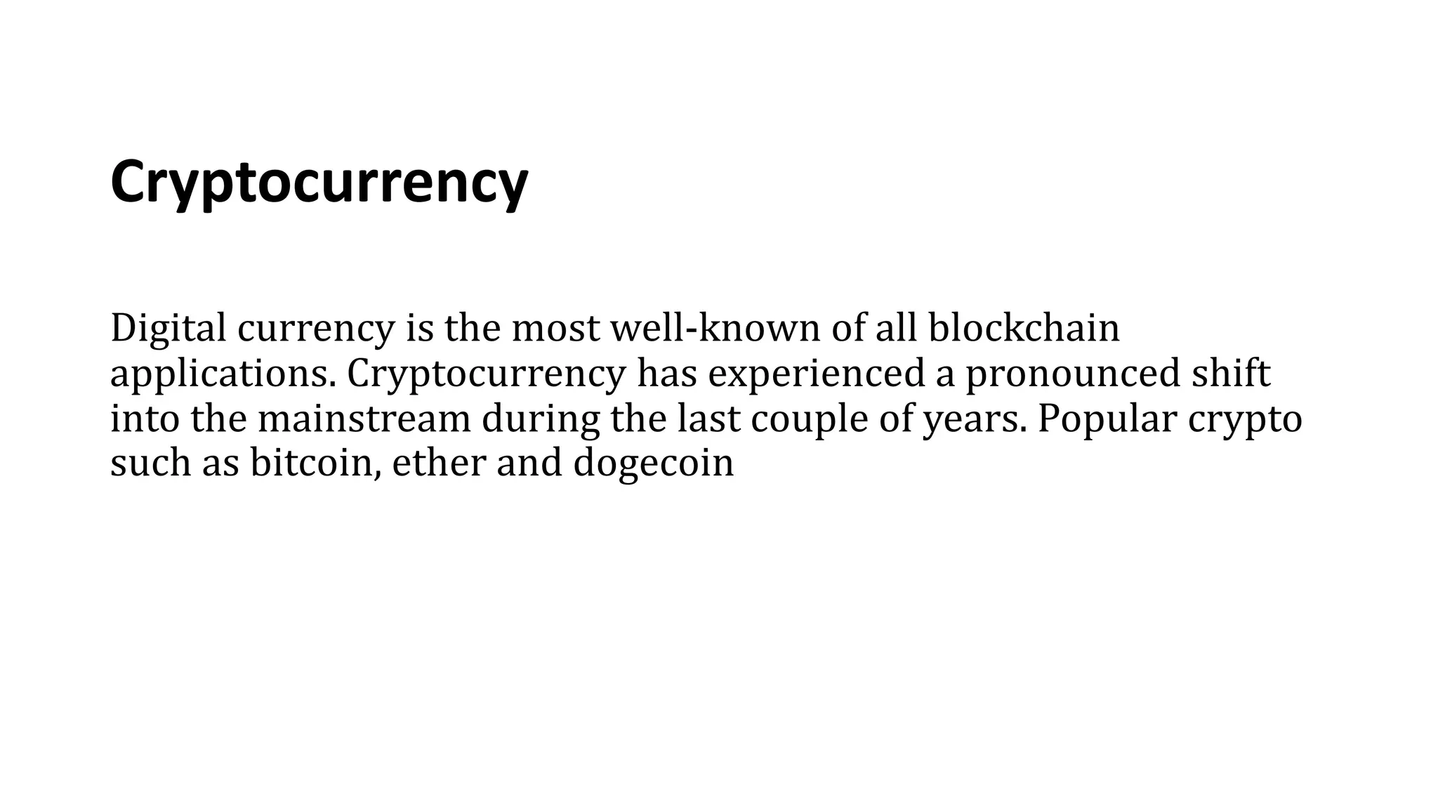 Cryptocurrency
Digital currency is the most well-known of all blockchain
applications. Cryptocurrency has experienced a pronounced shift
into the mainstream during the last couple of years. Popular crypto
such as bitcoin, ether and dogecoin
 