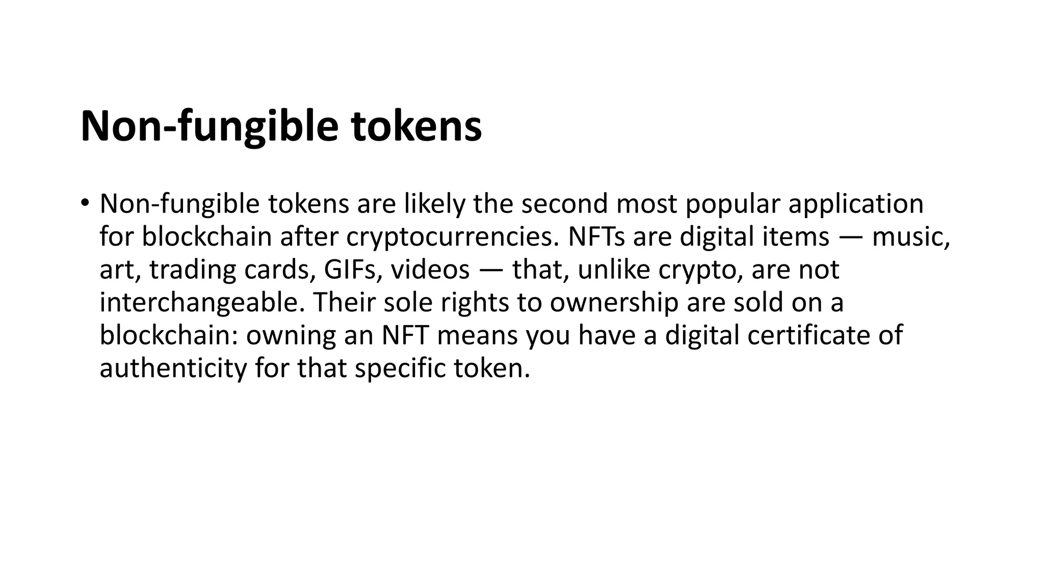 Non-fungible tokens
• Non-fungible tokens are likely the second most popular application
for blockchain after cryptocurrencies. NFTs are digital items — music,
art, trading cards, GIFs, videos — that, unlike crypto, are not
interchangeable. Their sole rights to ownership are sold on a
blockchain: owning an NFT means you have a digital certificate of
authenticity for that specific token.
 