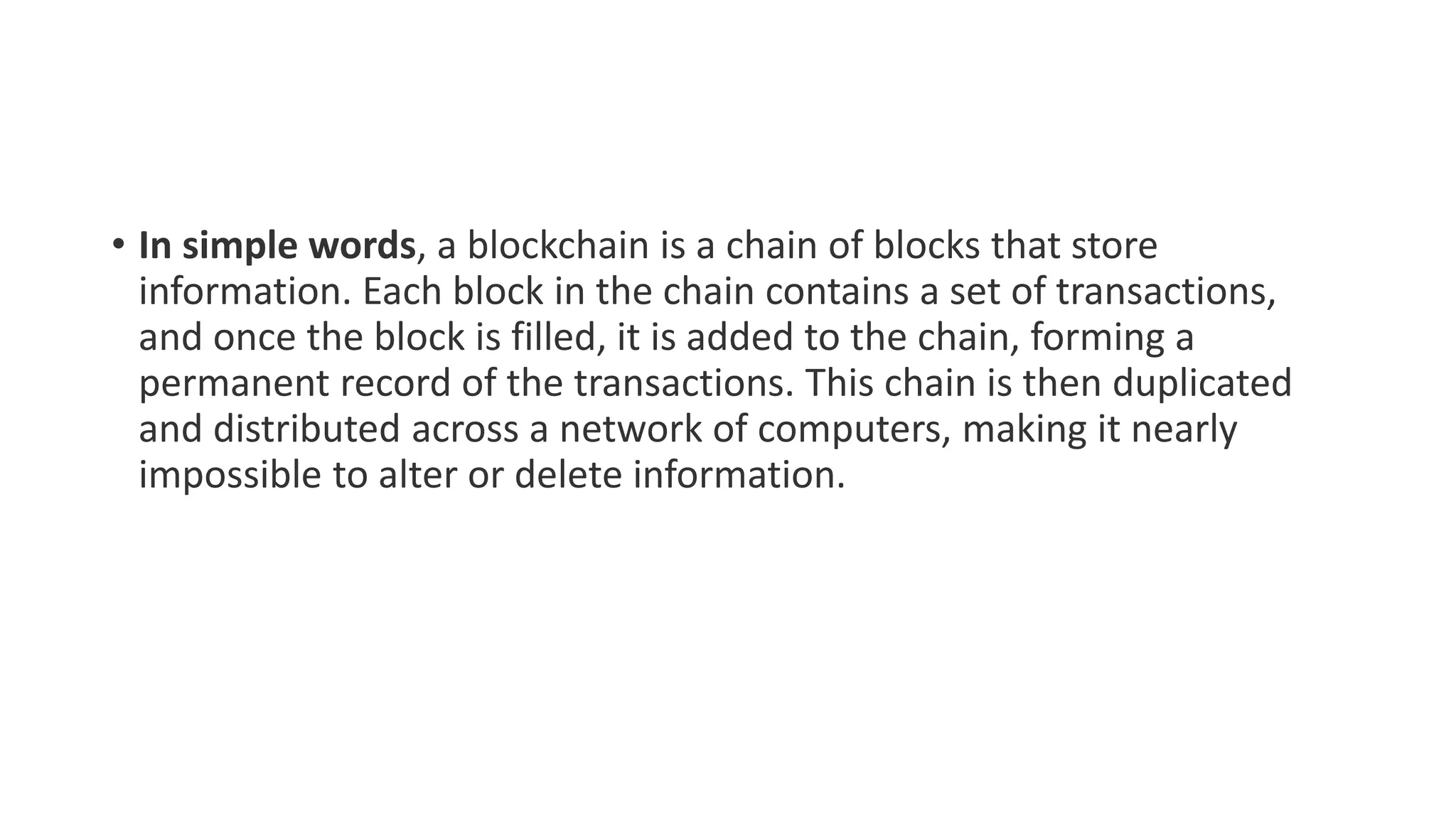 • In simple words, a blockchain is a chain of blocks that store
information. Each block in the chain contains a set of transactions,
and once the block is filled, it is added to the chain, forming a
permanent record of the transactions. This chain is then duplicated
and distributed across a network of computers, making it nearly
impossible to alter or delete information.
 