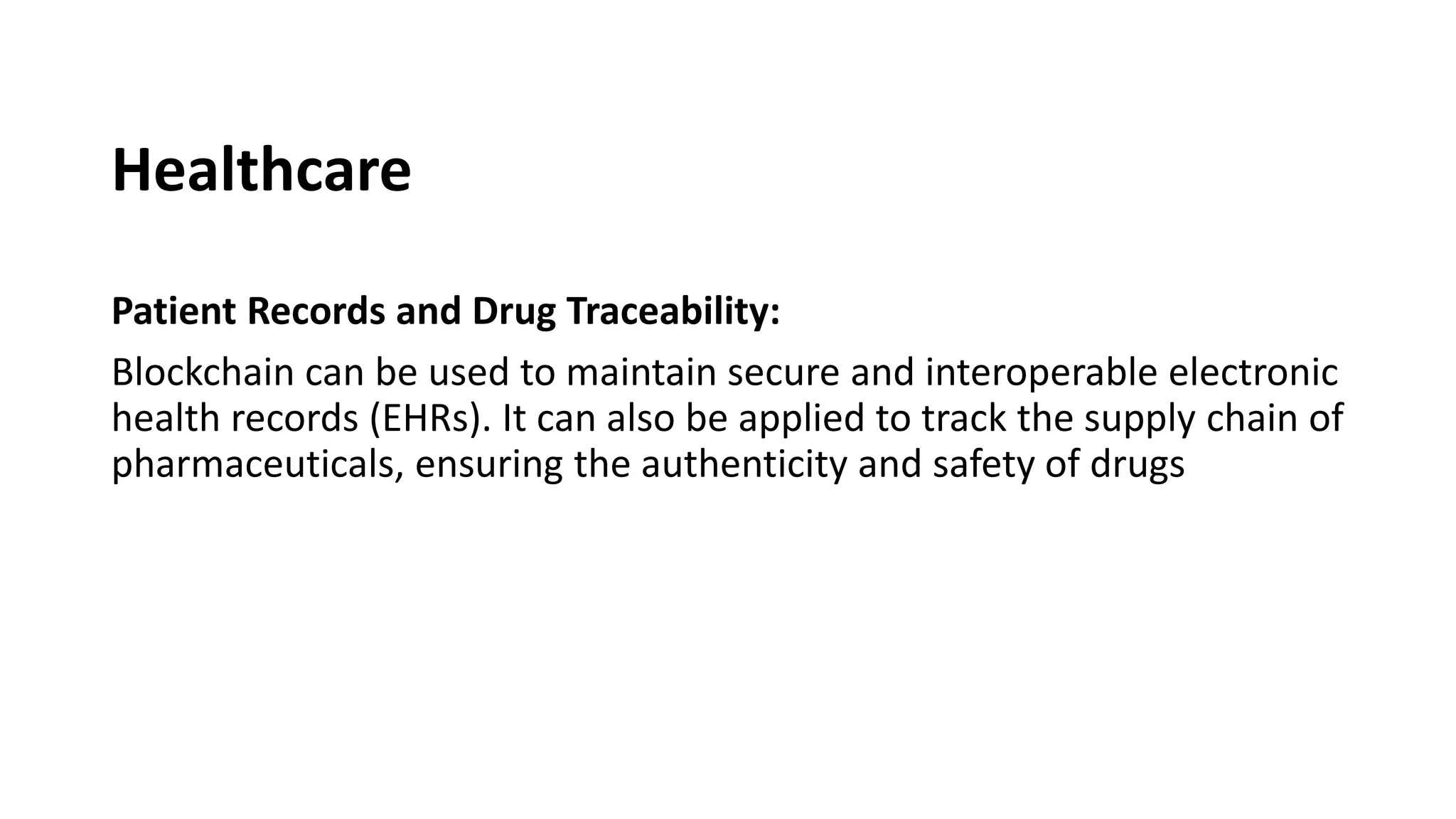 Healthcare
Patient Records and Drug Traceability:
Blockchain can be used to maintain secure and interoperable electronic
health records (EHRs). It can also be applied to track the supply chain of
pharmaceuticals, ensuring the authenticity and safety of drugs
 
