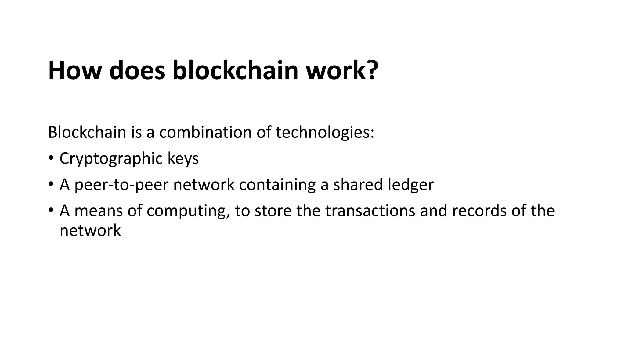 How does blockchain work?
Blockchain is a combination of technologies:
• Cryptographic keys
• A peer-to-peer network containing a shared ledger
• A means of computing, to store the transactions and records of the
network
 