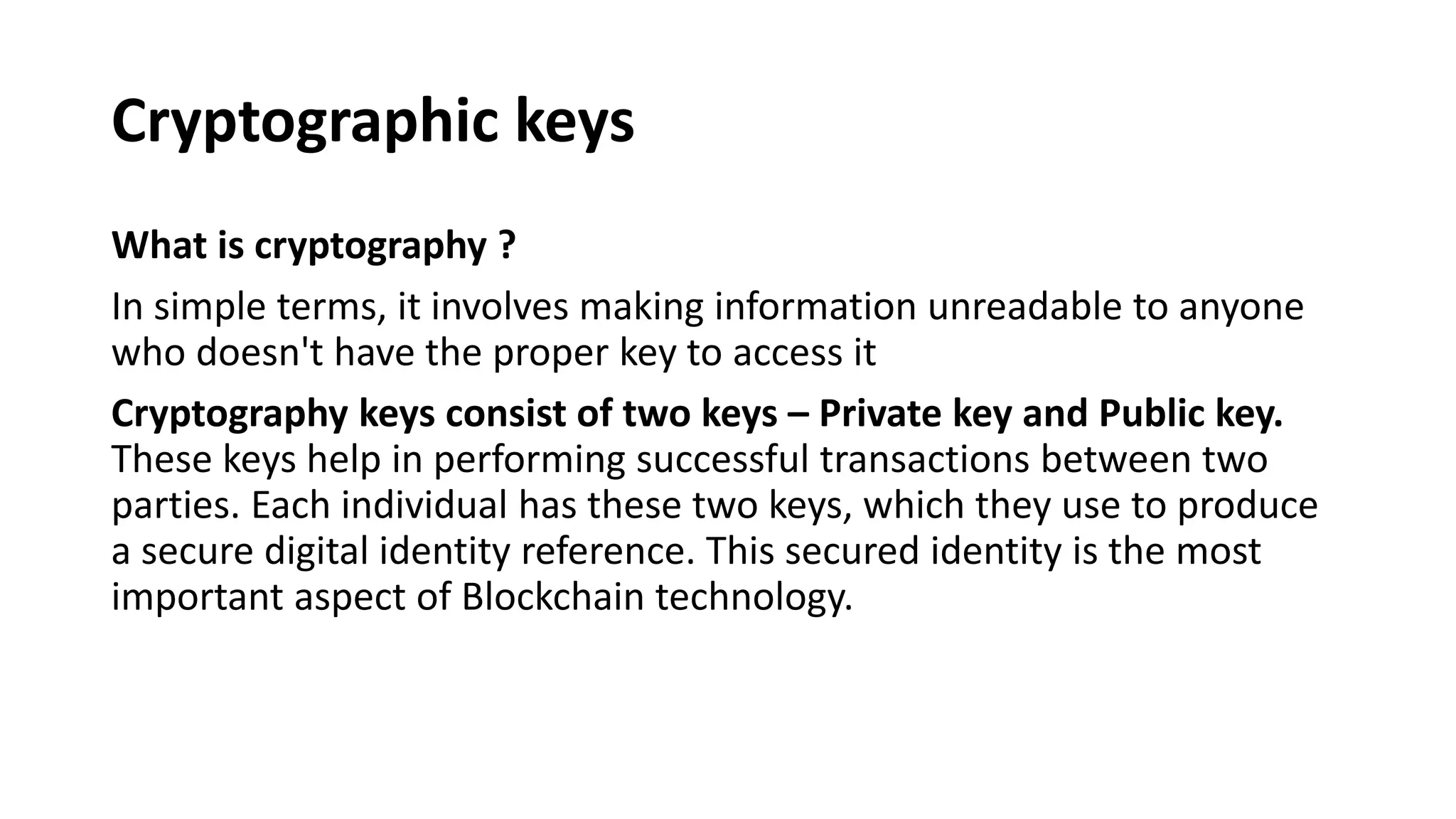 Cryptographic keys
What is cryptography ?
In simple terms, it involves making information unreadable to anyone
who doesn't have the proper key to access it
Cryptography keys consist of two keys – Private key and Public key.
These keys help in performing successful transactions between two
parties. Each individual has these two keys, which they use to produce
a secure digital identity reference. This secured identity is the most
important aspect of Blockchain technology.
 
