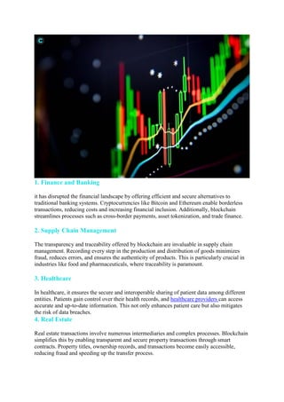 1. Finance and Banking
it has disrupted the financial landscape by offering efficient and secure alternatives to
traditional banking systems. Cryptocurrencies like Bitcoin and Ethereum enable borderless
transactions, reducing costs and increasing financial inclusion. Additionally, blockchain
streamlines processes such as cross-border payments, asset tokenization, and trade finance.
2. Supply Chain Management
The transparency and traceability offered by blockchain are invaluable in supply chain
management. Recording every step in the production and distribution of goods minimizes
fraud, reduces errors, and ensures the authenticity of products. This is particularly crucial in
industries like food and pharmaceuticals, where traceability is paramount.
3. Healthcare
In healthcare, it ensures the secure and interoperable sharing of patient data among different
entities. Patients gain control over their health records, and healthcare providers can access
accurate and up-to-date information. This not only enhances patient care but also mitigates
the risk of data breaches.
4. Real Estate
Real estate transactions involve numerous intermediaries and complex processes. Blockchain
simplifies this by enabling transparent and secure property transactions through smart
contracts. Property titles, ownership records, and transactions become easily accessible,
reducing fraud and speeding up the transfer process.
 