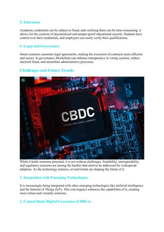 5. Education
Academic credentials can be subject to fraud, and verifying them can be time-consuming. it
allows for the creation of decentralized and tamper-proof educational records. Students have
control over their credentials, and employers can easily verify their qualifications.
6. Legal and Governance
Smart contracts automate legal agreements, making the execution of contracts more efficient
and secure. In governance, blockchain can enhance transparency in voting systems, reduce
electoral fraud, and streamline administrative processes.
Challenges and Future Trends
While it holds immense potential, it is not without challenges. Scalability, interoperability,
and regulatory concerns are among the hurdles that need to be addressed for widespread
adoption. As the technology matures, several trends are shaping the future of it.
1. Integration with Emerging Technologies
It is increasingly being integrated with other emerging technologies like artificial intelligence
and the Internet of Things (IoT). This convergence enhances the capabilities of it, creating
more robust and versatile solutions.
2. Central Bank Digital Currencies (CBDCs)
 