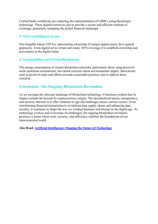 Central banks worldwide are exploring the implementation of CBDCs using blockchain
technology. These digital currencies aim to provide a secure and efficient medium of
exchange, potentially reshaping the global financial landscape.
3. NFTs and Digital Assets
Non-fungible tokens (NFTs), representing ownership of unique digital assets, have gained
popularity. From digital art to virtual real estate, NFTs leverage it to establish ownership and
provenance in the digital realm.
4. Sustainability and Green Blockchain
The energy consumption of certain blockchain networks, particularly those using proof-of-
work consensus mechanisms, has raised concerns about environmental impact. Innovations
such as proof-of-stake and efforts towards sustainable practices aim to address these
concerns.
Conclusion: The Ongoing Blockchain Revolution
As we navigate the intricate landscape of blockchain technology, it becomes evident that its
impact extends far beyond its cryptocurrency origins. The decentralized nature, transparency,
and security inherent in it offer solutions to age-old challenges across various sectors. From
transforming financial transactions to revolutionizing supply chains and enhancing data
security, it continues to shape the way we conduct business and interact in the digital age. As
technology evolves and overcomes its challenges, the ongoing blockchain revolution
promises a future where trust, security, and efficiency redefine the foundations of our
interconnected world.
Also Read: Artificial Intelligence: Shaping the Future of Technology
 