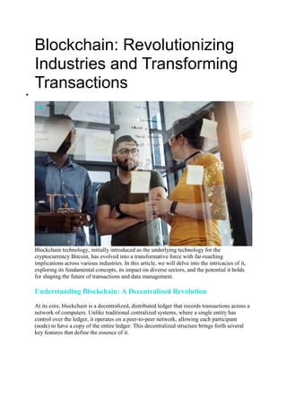 Blockchain: Revolutionizing
Industries and Transforming
Transactions

Blockchain technology, initially introduced as the underlying technology for the
cryptocurrency Bitcoin, has evolved into a transformative force with far-reaching
implications across various industries. In this article, we will delve into the intricacies of it,
exploring its fundamental concepts, its impact on diverse sectors, and the potential it holds
for shaping the future of transactions and data management.
Understanding Blockchain: A Decentralized Revolution
At its core, blockchain is a decentralized, distributed ledger that records transactions across a
network of computers. Unlike traditional centralized systems, where a single entity has
control over the ledger, it operates on a peer-to-peer network, allowing each participant
(node) to have a copy of the entire ledger. This decentralized structure brings forth several
key features that define the essence of it.
 