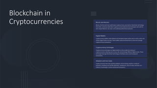 Blockchain in
Cryptocurrencies Bitcoin and Altcoins
Bitcoin, the first and most well-known cryptocurrency, was built on blockchain technology.
Since then, numerous alternative cryptocurrencies (altcoins) have emerged, each with its
own unique features, use cases, and underlying blockchain protocols.
Digital Wallets
Cryptocurrency wallets, both software and hardware-based, allow users to store, send, and
receive digital assets securely. These wallets utilize the blockchain to track and manage
cryptocurrency transactions.
Cryptocurrency Exchanges
Cryptocurrency exchanges are digital platforms that enable the trading of
cryptocurrencies, allowing users to buy, sell, and exchange different digital assets. These
exchanges leverage blockchain technology to facilitate secure and transparent
transactions.
Adoption and Use Cases
Cryptocurrencies have seen growing adoption and are being used for a variety of
purposes, including cross-border payments, remittances, store of value, and even as a
medium of exchange in certain real-world transactions.
 
