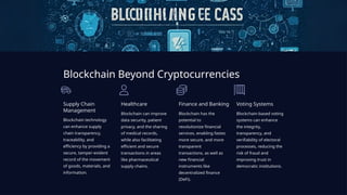 Blockchain Beyond Cryptocurrencies
Supply Chain
Management
Blockchain technology
can enhance supply
chain transparency,
traceability, and
efficiency by providing a
secure, tamper-evident
record of the movement
of goods, materials, and
information.
Healthcare
Blockchain can improve
data security, patient
privacy, and the sharing
of medical records,
while also facilitating
efficient and secure
transactions in areas
like pharmaceutical
supply chains.
Finance and Banking
Blockchain has the
potential to
revolutionize financial
services, enabling faster,
more secure, and more
transparent
transactions, as well as
new financial
instruments like
decentralized finance
(DeFi).
Voting Systems
Blockchain-based voting
systems can enhance
the integrity,
transparency, and
verifiability of electoral
processes, reducing the
risk of fraud and
improving trust in
democratic institutions.
 