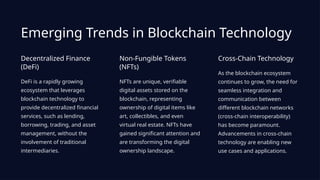 Emerging Trends in Blockchain Technology
Decentralized Finance
(DeFi)
DeFi is a rapidly growing
ecosystem that leverages
blockchain technology to
provide decentralized financial
services, such as lending,
borrowing, trading, and asset
management, without the
involvement of traditional
intermediaries.
Non-Fungible Tokens
(NFTs)
NFTs are unique, verifiable
digital assets stored on the
blockchain, representing
ownership of digital items like
art, collectibles, and even
virtual real estate. NFTs have
gained significant attention and
are transforming the digital
ownership landscape.
Cross-Chain Technology
As the blockchain ecosystem
continues to grow, the need for
seamless integration and
communication between
different blockchain networks
(cross-chain interoperability)
has become paramount.
Advancements in cross-chain
technology are enabling new
use cases and applications.
 