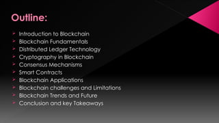 Outline:
 Introduction to Blockchain
 Blockchain Fundamentals
 Distributed Ledger Technology
 Cryptography in Blockchain
 Consensus Mechanisms
 Smart Contracts
 Blockchain Applications
 Blockchain challenges and Limitations
 Blockchain Trends and Future
 Conclusion and key Takeaways
 