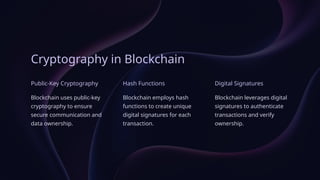 Cryptography in Blockchain
Public-Key Cryptography
Blockchain uses public-key
cryptography to ensure
secure communication and
data ownership.
Hash Functions
Blockchain employs hash
functions to create unique
digital signatures for each
transaction.
Digital Signatures
Blockchain leverages digital
signatures to authenticate
transactions and verify
ownership.
 