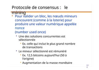 II.1
0
Protocole de consensus : le
mining
• Pour valider un bloc, les nœuds mineurs
concourent (comme à la loterie) pour
produire une valeur numérique appelée
nonce
(number used once)
• Une des solutions concurrentes est
sélectionnée
• Ex. celle qui inclut le plus grand nombre
de transactions
• Le mineur sélectionné est rémunéré
• Ex. 12,5 bitcoins aujourd'hui (50 à
l'origine)
• Augmentation de la masse monétaire
 