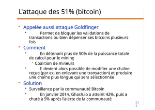II.1
2
L'attaque des 51% (bitcoin)
• Appelée aussi attaque Goldfinger
• Permet de bloquer les validations de
transactions ou bien dépenser ses bitcoins plusieurs
fois
• Comment
• En détenant plus de 50% de la puissance totale
de calcul pour le mining
• Coalition de mineurs
• Il devient alors possible de modifier une chaîne
reçue (par ex. en enlevant une transaction) et produire
une chaîne plus longue qui sera sélectionnée
• Solution
• Surveillance par la communauté Bitcoin
• En janvier 2014, Ghash.io a atteint 42%, puis a
chuté à 9% après l'alerte de la communauté
 