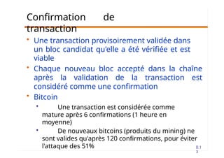 II.1
3
Confirmation de
transaction
• Une transaction provisoirement validée dans
un bloc candidat qu'elle a été vérifiée et est
viable
• Chaque nouveau bloc accepté dans la chaîne
après la validation de la transaction est
considéré comme une confirmation
• Bitcoin
• Une transaction est considérée comme
mature après 6 confirmations (1 heure en
moyenne)
• De nouveaux bitcoins (produits du mining) ne
sont valides qu'après 120 confirmations, pour éviter
l'attaque des 51%
 