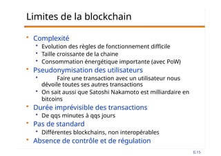 Limites de la blockchain
• Complexité
• Evolution des règles de fonctionnement difficile
• Taille croissante de la chaine
• Consommation énergétique importante (avec PoW)
• Pseudonymisation des utilisateurs
• Faire une transaction avec un utilisateur nous
dévoile toutes ses autres transactions
• On sait aussi que Satoshi Nakamoto est milliardaire en
bitcoins
• Durée imprévisible des transactions
• De qqs minutes à qqs jours
• Pas de standard
• Différentes blockchains, non interopérables
• Absence de contrôle et de régulation
II.15
 