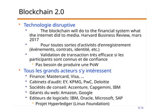 Blockchain 2.0
• Technologie disruptive
• The blockchain will do to the financial system what
the internet did to media. Harvard Business Review, mars
2017
• Pour toutes sortes d'activités d'enregistrement
(événements, contrats, identité, etc.)
• Validation de transaction très efficace si les
participants sont connus et de confiance
• Pas besoin de produire une PoW
• Tous les grands acteurs s'y intéressent
• Finance: Mastercard, Visa, …
• Cabinets d'audit: EY, KPMG, PwC, Deloitte
• Sociétés de conseil: Accenture, Capgemini, IBM
• Géants du web: Amazon, Google
• Editeurs de logiciels: IBM, Oracle, Microsoft, SAP
• Projet Hyperledger (Linux Foundation)
II.16
 
