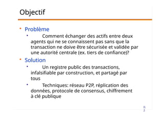 II.
2
Objectif
• Problème
• Comment échanger des actifs entre deux
agents qui ne se connaissent pas sans que la
transaction ne doive être sécurisée et validée par
une autorité centrale (ex. tiers de confiance)?
• Solution
• Un registre public des transactions,
infalsifiable par construction, et partagé par
tous
• Techniques: réseau P2P, réplication des
données, protocole de consensus, chiffrement
à clé publique
 