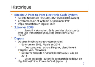 II.
3
Historique
• Bitcoin: A Peer-to-Peer Electronic Cash System
• Satoshi Nakamoto (pseudo), 31/10/2008 (Halloween)
• Cryptomonnaie et système de paiement P2P
• Implémentation en logiciel libre
• 3 Janvier 2009
• Satoshi Nakamoto crée le premier block source
avec une transaction unique de 50 bitcoins à "lui-
même"
• Depuis
• D'autres blockchains et crytomonnaies
• Etherum en 2013, Ripple en 2014
• Des scandales : achats illégaux, blanchiment
d'argent, vols, malwares
• Détournement de +700000 bitcoins à Mt. Gox en
2014
• Mises en garde (autorités de marché) et début de
régulation (Chine, Corée du Sud, Japon, …)
 