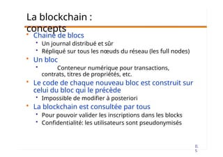 II.
5
La blockchain :
concepts
• Chaine de blocs
• Un journal distribué et sûr
• Répliqué sur tous les nœuds du réseau (les full nodes)
• Un bloc
• Conteneur numérique pour transactions,
contrats, titres de propriétés, etc.
• Le code de chaque nouveau bloc est construit sur
celui du bloc qui le précède
• Impossible de modifier à posteriori
• La blockchain est consultée par tous
• Pour pouvoir valider les inscriptions dans les blocks
• Confidentialité: les utilisateurs sont pseudonymisés
 