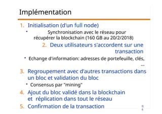 II.
6
Implémentation
1. Initialisation (d'un full node)
• Synchronisation avec le réseau pour
récupérer la blockchain (160 GB au 20/2/2018)
2. Deux utilisateurs s'accordent sur une
transaction
• Echange d'information: adresses de portefeuille, clés,
…
3. Regroupement avec d'autres transactions dans
un bloc et validation du bloc
• Consensus par "mining"
4. Ajout du bloc validé dans la blockchain
et réplication dans tout le réseau
5. Confirmation de la transaction
 