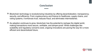 10
Conclusion
 Blockchain technology is revolutionizing industries by offering decentralization, transparency,
security, and efficiency. From cryptocurrency and finance to healthcare, supply chains, and
voting systems, it enhances trust, reduces fraud, and eliminates intermediaries.
 As adoption continues to grow, blockchain has the potential to reshape the digital world,
making transactions more secure, verifiable, and tamper-proof. While challenges like
scalability and regulatory concerns exist, ongoing innovations are paving the way for a more
efficient and decentralized future.
 