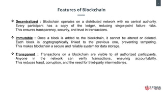 3
Features of Blockchain
 Decentralized : Blockchain operates on a distributed network with no central authority.
Every participant has a copy of the ledger, reducing single-point failure risks.
This ensures transparency, security, and trust in transactions.
 Immutable : Once a block is added to the blockchain, it cannot be altered or deleted.
Each block is cryptographically linked to the previous one, preventing tampering.
This makes blockchain a secure and reliable system for data storage.
 Transparent : Transactions on a blockchain are visible to all authorized participants.
Anyone in the network can verify transactions, ensuring accountability.
This reduces fraud, corruption, and the need for third-party intermediaries.
 