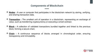4
Components of Blockchain
 Nodes : A user or computer that participates in the blockchain network by storing, verifying,
and sharing transaction data.
 Transaction : The smallest unit of operation in a blockchain, representing an exchange of
value, such as transferring cryptocurrency or executing a smart contract.
 Block : A collection of validated transactions bundled together and linked to the previous
block, forming a secure chain.
 Chain : A continuous sequence of blocks arranged in chronological order, ensuring
transparency and immutability.
 