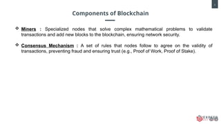 5
Components of Blockchain
 Miners : Specialized nodes that solve complex mathematical problems to validate
transactions and add new blocks to the blockchain, ensuring network security.
 Consensus Mechanism : A set of rules that nodes follow to agree on the validity of
transactions, preventing fraud and ensuring trust (e.g., Proof of Work, Proof of Stake).
 