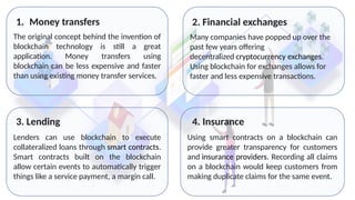 The original concept behind the invention of
blockchain technology is still a great
application. Money transfers using
blockchain can be less expensive and faster
than using existing money transfer services.
1. Money transfers
Many companies have popped up over the
past few years offering
decentralized cryptocurrency exchanges.
Using blockchain for exchanges allows for
faster and less expensive transactions.
Lenders can use blockchain to execute
collateralized loans through smart contracts.
Smart contracts built on the blockchain
allow certain events to automatically trigger
things like a service payment, a margin call.
Using smart contracts on a blockchain can
provide greater transparency for customers
and insurance providers. Recording all claims
on a blockchain would keep customers from
making duplicate claims for the same event.
2. Financial exchanges
3. Lending 4. Insurance
 