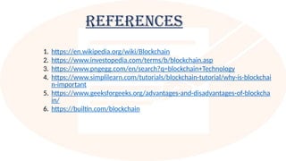 References
1. https://en.wikipedia.org/wiki/Blockchain
2. https://www.investopedia.com/terms/b/blockchain.asp
3. https://www.pngegg.com/en/search?q=blockchain+Technology
4. https://www.simplilearn.com/tutorials/blockchain-tutorial/why-is-blockchai
n-important
5. https://www.geeksforgeeks.org/advantages-and-disadvantages-of-blockcha
in/
6. https://builtin.com/blockchain
 