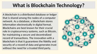 What is Blockchain Technology?
A blockchain is a distributed database or ledger
that is shared among the nodes of a computer
network. As a database, a blockchain stores
information electronically in digital format.
Blockchains are best known for their crucial
role in cryptocurrency systems, such as Bitcoin,
for maintaining a secure and decentralized
record of transactions. The innovation with a
blockchain is that it guarantees the fidelity and
security of a record of data and generates trust
without the need for a trusted third party.
 