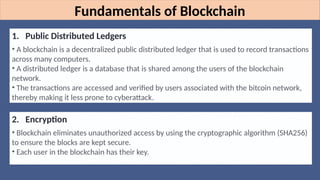 Fundamentals of Blockchain
1. Public Distributed Ledgers
• A blockchain is a decentralized public distributed ledger that is used to record transactions
across many computers.
• A distributed ledger is a database that is shared among the users of the blockchain
network.
• The transactions are accessed and verified by users associated with the bitcoin network,
thereby making it less prone to cyberattack.
2. Encryption
• Blockchain eliminates unauthorized access by using the cryptographic algorithm (SHA256)
to ensure the blocks are kept secure.
• Each user in the blockchain has their key.
 