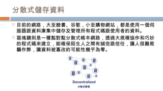 分散式儲存資料
 目前的網路，大至臉書、谷歌，小至購物網站，都是使用一個伺
服器跟資料庫集中儲存及管理所有程式碼跟使用者的資料。
 區塊鏈則是一種點對點分散式帳本網路，透過大規模協作和巧妙
的程式碼來建立，能確保陌生人之間有誠信跟信任，讓人很難欺
騙作弊，讓資料被篡改的可能性幾乎為零。
 