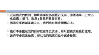  在前面我們提到，傳統商業世界要進行交易，須透過第三方中心
化組織 ( 銀行、政府 ) 替我們驗證交易。
 而這些東西都是建立在，我們信任這些機構之上。
 銀行不會竄改我們的存款信息及交易，所以把錢交給銀行處理。
 政府不會惡意做票，所以我們把票交給中選會驗票。
 