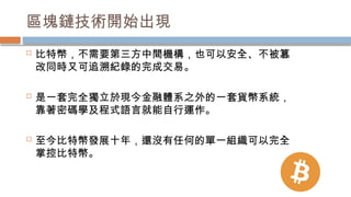 區塊鏈技術開始出現
 比特幣，不需要第三方中間機構，也可以安全、不被篡
改同時又可追溯紀錄的完成交易。
 是一套完全獨立於現今金融體系之外的一套貨幣系統，
靠著密碼學及程式語言就能自行運作。
 至今比特幣發展十年，還沒有任何的單一組織可以完全
掌控比特幣。
 
