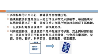  而比特幣的去中心化，關鍵就是區塊鏈技術。
 區塊鏈技術就像是個巨大的全球性分布式分類帳本，每個區塊可
以想做是帳本的一頁，區塊依照先後順序連接起來就成了區塊鏈。
 一旦資料紀錄在區塊鏈中，就很難更改。
 利用這個特性，區塊鏈並不是只有資訊可移動、安全與秘密的儲
存，而是有價值的所有事物都可以那樣做，包含所有權憑證、契
據、音樂、藝術、科學發現、智慧財產，甚至選票。
 