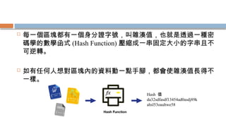  每一個區塊都有一個身分證字號，叫雜湊值，也就是透過一種密
碼學的數學函式 (Hash Function) 壓縮成一串固定大小的字串且不
可逆轉。
 如有任何人想對區塊內的資料動一點手腳，都會使雜湊值長得不
一樣。
Hash 值
da32sdfasdf13454ad0asdj89k
ahsl53oauhwe58
 
