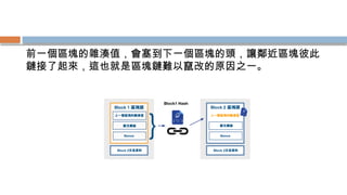 前一個區塊的雜湊值，會塞到下一個區塊的頭，讓鄰近區塊彼此
鏈接了起來，這也就是區塊鏈難以竄改的原因之一。
 