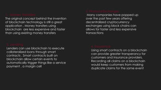 1. Money transfers
The original concept behind the invention
of blockchain technology is still a great
application . Money transfers using
blockchain are less expensive and faster
than using existing money transfers
2. Financial Exchanges
Many companies have popped up
over the past few years offering
decentralized cryptocurrency
exchanges using block chains can
allows for faster and less expensive
transactions
3. Lending
Lenders can use blockchain to execute
collateralized loans through smart
contracts . Smart contracts built on
blockchain allow certain events to
automatically trigger things like a service
payment , a margin cell
4. Insurance
Using smart contracts on a blockchain
can provide greater transperancy for
customers and insurance providers.
Recording all claims on a blockchain
would keep customers from making
duplicate claims for the same event
 