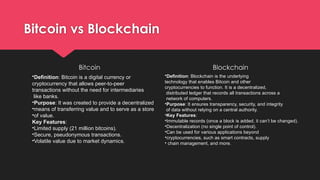 Bitcoin vs Blockchain
Bitcoin Blockchain
•Definition: Bitcoin is a digital currency or
cryptocurrency that allows peer-to-peer
transactions without the need for intermediaries
like banks.
•Purpose: It was created to provide a decentralized
•means of transferring value and to serve as a store
•of value.
Key Features:
•Limited supply (21 million bitcoins).
•Secure, pseudonymous transactions.
•Volatile value due to market dynamics.
•Definition: Blockchain is the underlying
technology that enables Bitcoin and other
cryptocurrencies to function. It is a decentralized,
distributed ledger that records all transactions across a
network of computers.
•Purpose: It ensures transparency, security, and integrity
of data without relying on a central authority.
•Key Features:
•Immutable records (once a block is added, it can’t be changed).
•Decentralization (no single point of control).
•Can be used for various applications beyond
•cryptocurrencies, such as smart contracts, supply
• chain management, and more.
 
