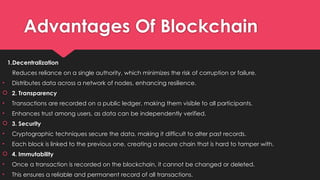 Advantages Of Blockchain
1.Decentralization
Reduces reliance on a single authority, which minimizes the risk of corruption or failure.
• Distributes data across a network of nodes, enhancing resilience.
 2. Transparency
• Transactions are recorded on a public ledger, making them visible to all participants.
• Enhances trust among users, as data can be independently verified.
 3. Security
• Cryptographic techniques secure the data, making it difficult to alter past records.
• Each block is linked to the previous one, creating a secure chain that is hard to tamper with.
 4. Immutability
• Once a transaction is recorded on the blockchain, it cannot be changed or deleted.
• This ensures a reliable and permanent record of all transactions.
 