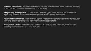 5.Identity Verification: Decentralized identity solutions may become more common, allowing
individuals to control their own identity data securely.
6.Regulatory Developments: As blockchain technology matures, we can expect clearer
regulatory frameworks that address compliance while fostering innovation.
7.Sustainability Initiatives: There may be a push for greener blockchain solutions that focus on
reducing energy consumption, particularly in mining operations.
8.Integration with IoT: Blockchain can enhance the security and efficiency of IoT devices,
enabling smarter and more secure networks.
 