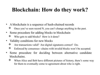 Blockchain: How do they work?
• A blockchain is a sequence of hash-chained records
 Once you’ve seen record N, you can’t change anything in the past.
• Some procedure for adding blocks to blockchain
 Who gets to add blocks? How is it done?
• Validity conditions for new blocks
 Are transactions valid? Are digital signatures correct? Etc.
 Enforced by consensus-–chains with invalid blocks won’t be accepted.
• Some procedure for deciding between alternative candidate
blockchains.
 When Alice and Bob have different pictures of history, there’s some way
for them to eventually come to agreement about who is right.
 