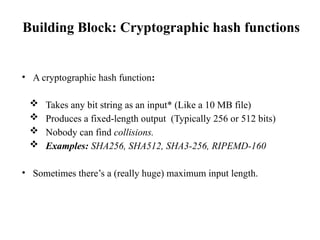 Building Block: Cryptographic hash functions
• A cryptographic hash function:
 Takes any bit string as an input* (Like a 10 MB file)
 Produces a fixed-length output (Typically 256 or 512 bits)
 Nobody can find collisions.
 Examples: SHA256, SHA512, SHA3-256, RIPEMD-160
• Sometimes there’s a (really huge) maximum input length.
 