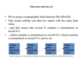 What does that buy us?
• We’re using a cryptographic hash function like SHA256.
• That means nobody can find two inputs with the same hash
value.
• ...and that means that record N contains a commitment to
record N-1
• ...which contains a commitment to record N-2, which contains
a commitment to record N-3, and so on.
 